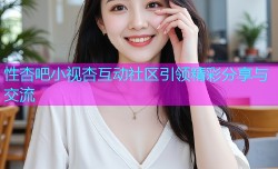 性杏吧小视杏互动社区引领精彩分享与交流