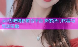 jizz杏吧精彩聚合平台 探索热门内容与互动乐趣