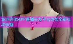 亚洲杏吧APP直播交友平台体验全新互动乐趣