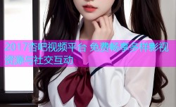 2017杏吧视频平台 免费畅享多样影视资源与社交互动