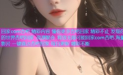 回家com杏吧 精彩内容 懂你更多杏吧回家 精彩不止 发现你的世界杏吧回家 资源聚合 释放无限可能回家com杏吧 海量影片 一键直达杏吧回家 每日更新 精彩不断