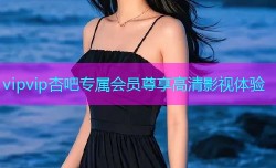 vipvip杏吧专属会员尊享高清影视体验