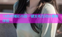 18杏吧精彩内容一键发布互动分享新体验