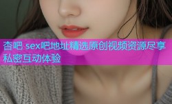 杏吧 sex吧地址精选原创视频资源尽享私密互动体验
