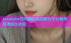 xxxatube杏吧精彩视频聚合平台畅享高清娱乐体验