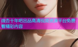 微杏十年吧出品高清视频资源平台免费看精彩内容