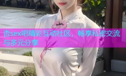 杏sex吧精彩互动社区，畅享私密交流与多元分享