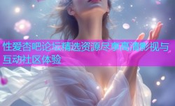 性爱杏吧论坛精选资源尽享高清影视与互动社区体验