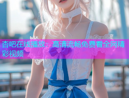 杏吧在线播放：高清流畅免费看全网精彩视频  第1张