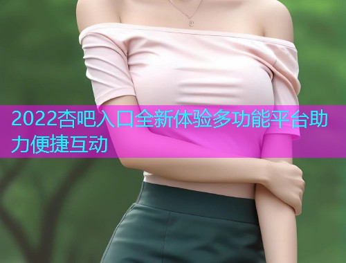 2022杏吧入口全新体验多功能平台助力便捷互动  第1张