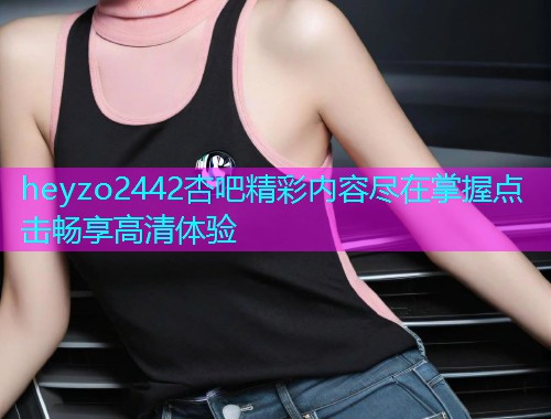 heyzo2442杏吧精彩内容尽在掌握点击畅享高清体验  第1张