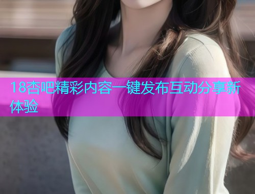 18杏吧精彩内容一键发布互动分享新体验  第1张