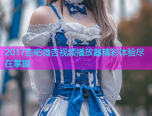 2017杏吧微杏视频播放器精彩体验尽在掌握  第1张