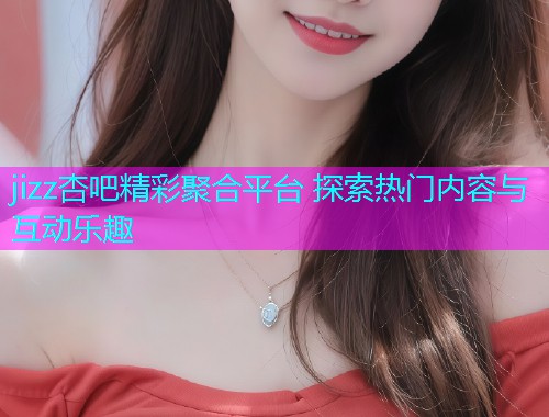 jizz杏吧精彩聚合平台 探索热门内容与互动乐趣  第1张