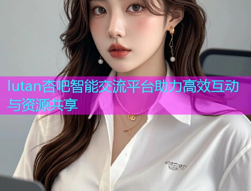 lutan杏吧智能交流平台助力高效互动与资源共享  第1张