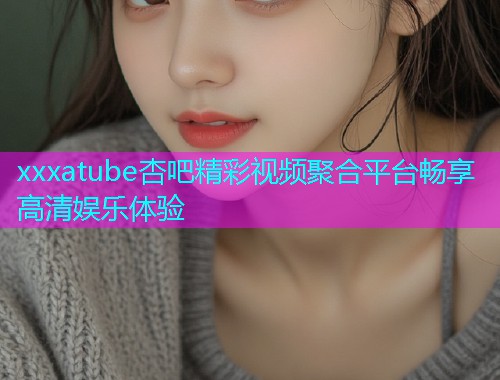xxxatube杏吧精彩视频聚合平台畅享高清娱乐体验  第1张
