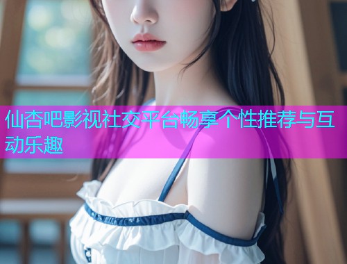 仙杏吧影视社交平台畅享个性推荐与互动乐趣  第1张