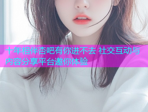 十年相伴杏吧有你进不去 社交互动与内容分享平台邀你体验  第1张