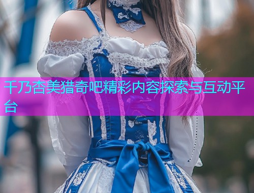 千乃杏美猎奇吧精彩内容探索与互动平台  第1张