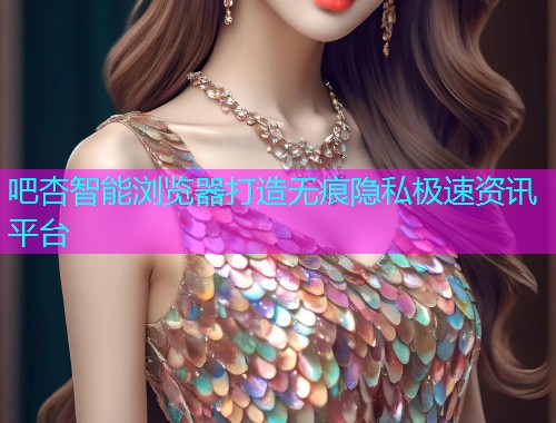 吧杏智能浏览器打造无痕隐私极速资讯平台  第1张