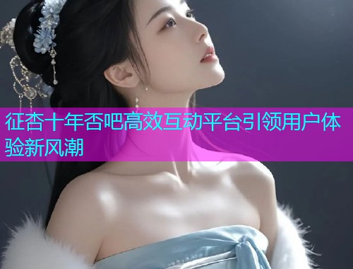 征杏十年否吧高效互动平台引领用户体验新风潮  第1张