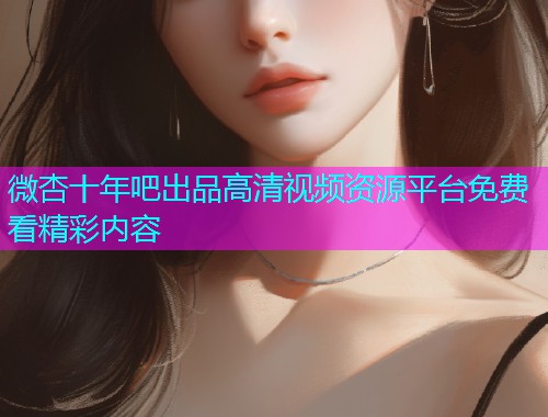 微杏十年吧出品高清视频资源平台免费看精彩内容  第1张