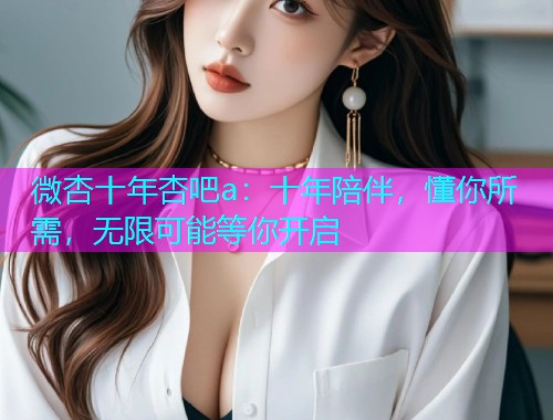 微杏十年杏吧a：十年陪伴，懂你所需，无限可能等你开启  第1张