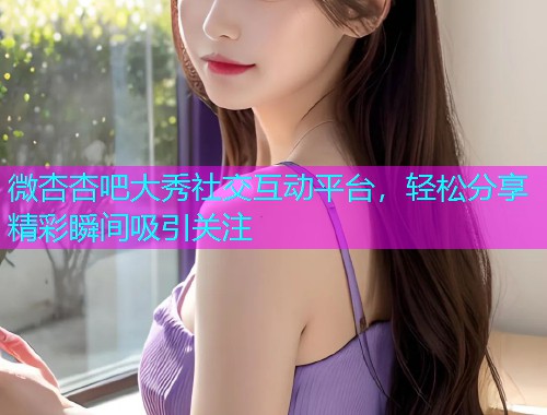 微杏杏吧大秀社交互动平台，轻松分享精彩瞬间吸引关注  第1张