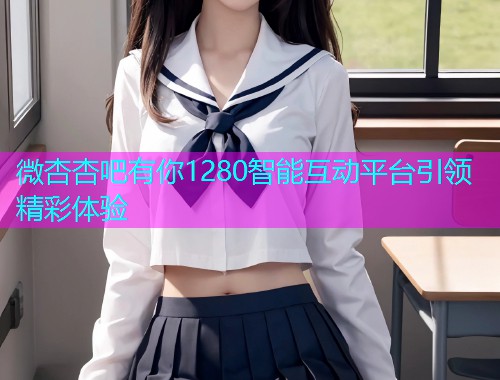 微杏杏吧有你1280智能互动平台引领精彩体验  第1张