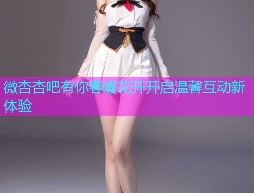 微杏杏吧有你春暖花开开启温馨互动新体验  第1张