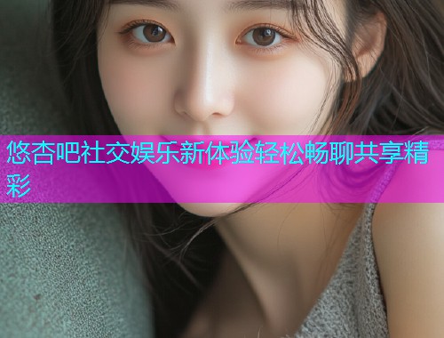 悠杏吧社交娱乐新体验轻松畅聊共享精彩  第1张