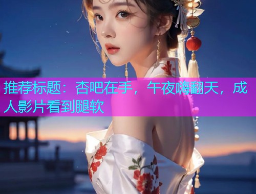 推荐标题：杏吧在手，午夜嗨翻天，成人影片看到腿软  第1张