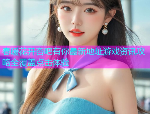 春暖花开杏吧有你最新地址游戏资讯攻略全覆盖点击体验  第2张
