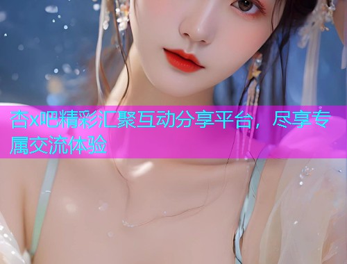 杏x吧精彩汇聚互动分享平台，尽享专属交流体验  第1张