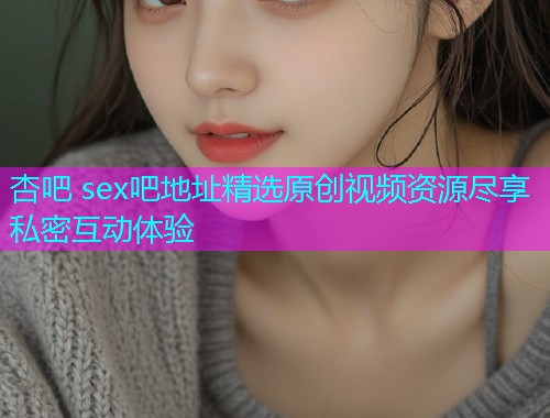 杏吧 sex吧地址精选原创视频资源尽享私密互动体验  第1张