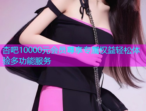 杏吧10000元会员尊享专属权益轻松体验多功能服务  第1张