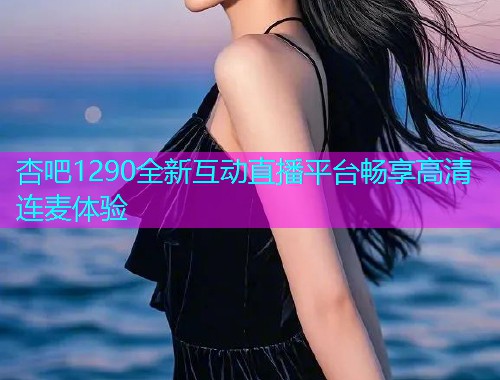 杏吧1290全新互动直播平台畅享高清连麦体验  第2张