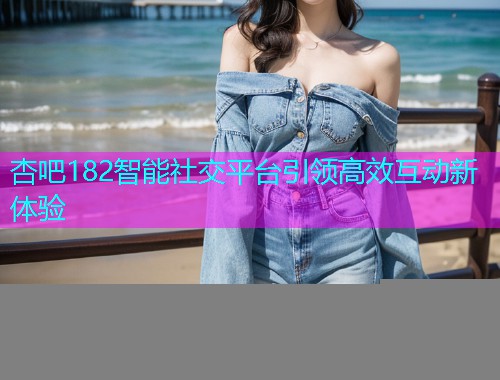 杏吧182智能社交平台引领高效互动新体验  第1张