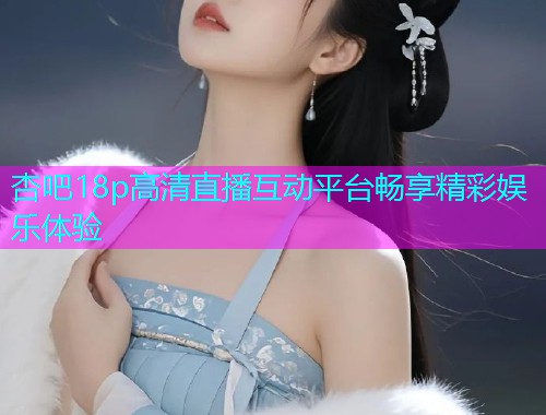 杏吧18p高清直播互动平台畅享精彩娱乐体验  第1张