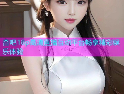 杏吧18p高清直播互动平台畅享精彩娱乐体验  第2张