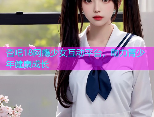 杏吧18网瘾少女互动平台，助力青少年健康成长  第1张