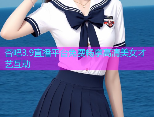 杏吧3.9直播平台免费畅享高清美女才艺互动  第1张
