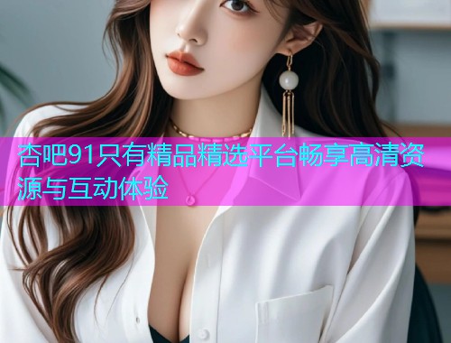 杏吧91只有精品精选平台畅享高清资源与互动体验  第1张
