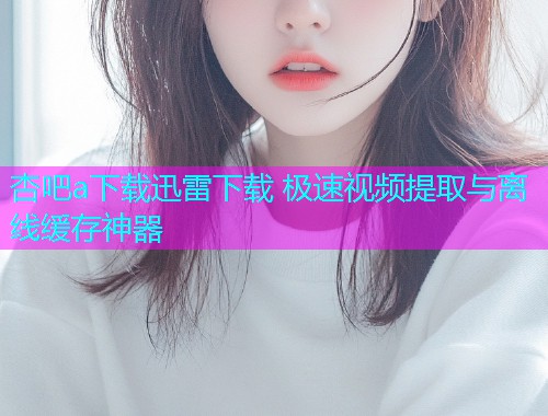 杏吧a下载迅雷下载 极速视频提取与离线缓存神器  第2张